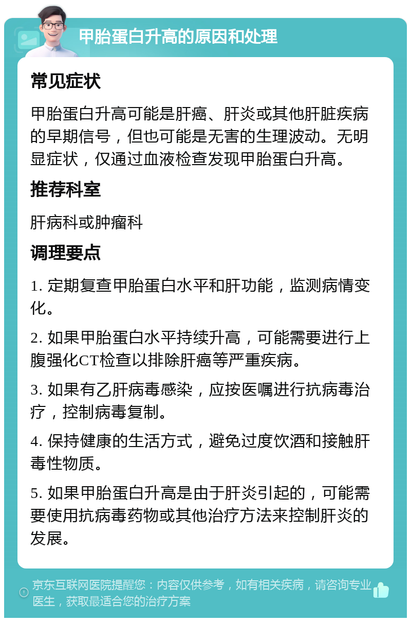 甲胎蛋白升高的原因和处理 常见症状 甲胎蛋白升高可能是肝癌、肝炎或其他肝脏疾病的早期信号，但也可能是无害的生理波动。无明显症状，仅通过血液检查发现甲胎蛋白升高。 推荐科室 肝病科或肿瘤科 调理要点 1. 定期复查甲胎蛋白水平和肝功能，监测病情变化。 2. 如果甲胎蛋白水平持续升高，可能需要进行上腹强化CT检查以排除肝癌等严重疾病。 3. 如果有乙肝病毒感染，应按医嘱进行抗病毒治疗，控制病毒复制。 4. 保持健康的生活方式，避免过度饮酒和接触肝毒性物质。 5. 如果甲胎蛋白升高是由于肝炎引起的，可能需要使用抗病毒药物或其他治疗方法来控制肝炎的发展。