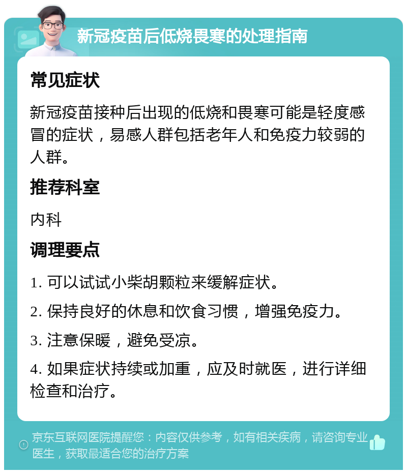 新冠疫苗后低烧畏寒的处理指南 常见症状 新冠疫苗接种后出现的低烧和畏寒可能是轻度感冒的症状，易感人群包括老年人和免疫力较弱的人群。 推荐科室 内科 调理要点 1. 可以试试小柴胡颗粒来缓解症状。 2. 保持良好的休息和饮食习惯，增强免疫力。 3. 注意保暖，避免受凉。 4. 如果症状持续或加重，应及时就医，进行详细检查和治疗。