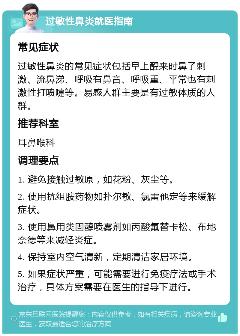 过敏性鼻炎就医指南 常见症状 过敏性鼻炎的常见症状包括早上醒来时鼻子刺激、流鼻涕、呼吸有鼻音、呼吸重、平常也有刺激性打喷嚏等。易感人群主要是有过敏体质的人群。 推荐科室 耳鼻喉科 调理要点 1. 避免接触过敏原，如花粉、灰尘等。 2. 使用抗组胺药物如扑尔敏、氯雷他定等来缓解症状。 3. 使用鼻用类固醇喷雾剂如丙酸氟替卡松、布地奈德等来减轻炎症。 4. 保持室内空气清新，定期清洁家居环境。 5. 如果症状严重，可能需要进行免疫疗法或手术治疗，具体方案需要在医生的指导下进行。