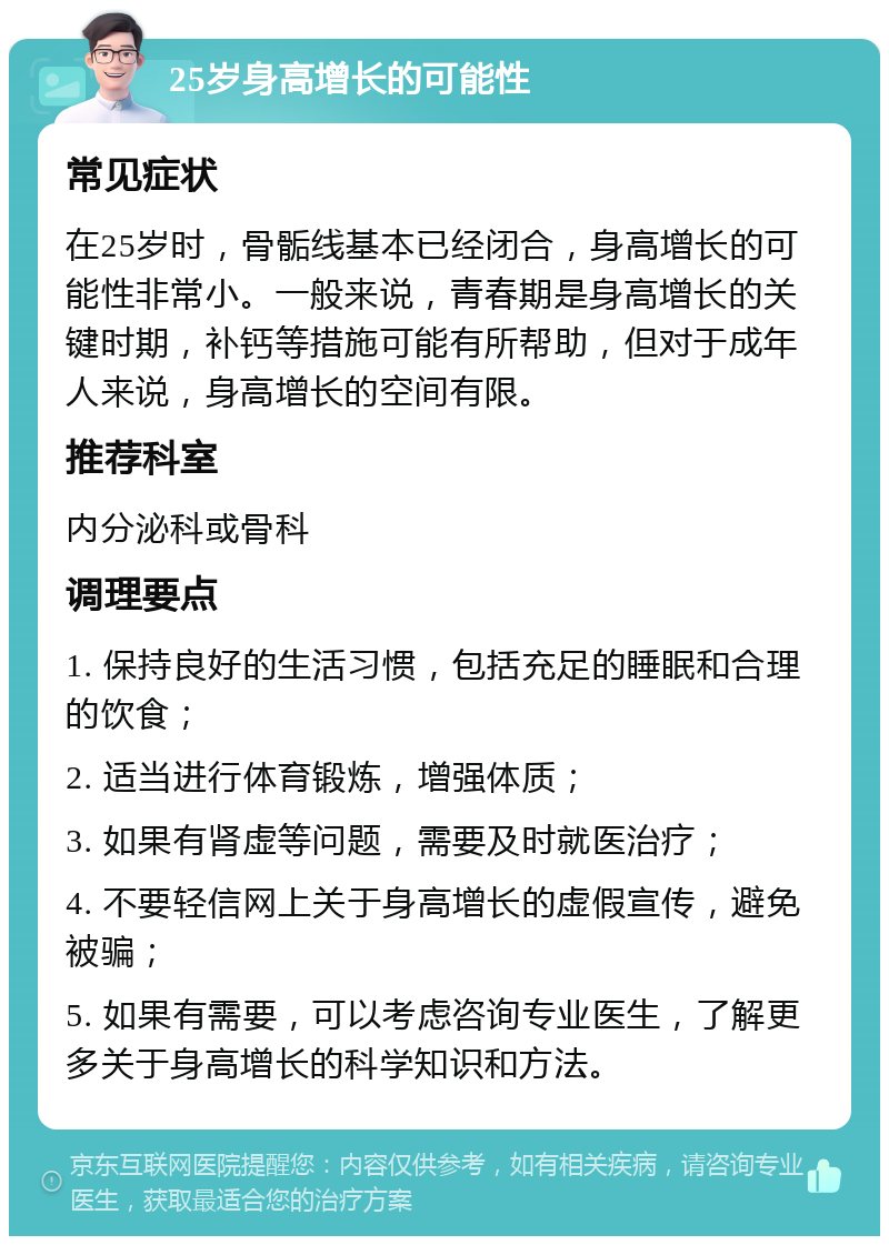 25岁身高增长的可能性 常见症状 在25岁时，骨骺线基本已经闭合，身高增长的可能性非常小。一般来说，青春期是身高增长的关键时期，补钙等措施可能有所帮助，但对于成年人来说，身高增长的空间有限。 推荐科室 内分泌科或骨科 调理要点 1. 保持良好的生活习惯，包括充足的睡眠和合理的饮食； 2. 适当进行体育锻炼，增强体质； 3. 如果有肾虚等问题，需要及时就医治疗； 4. 不要轻信网上关于身高增长的虚假宣传，避免被骗； 5. 如果有需要，可以考虑咨询专业医生，了解更多关于身高增长的科学知识和方法。