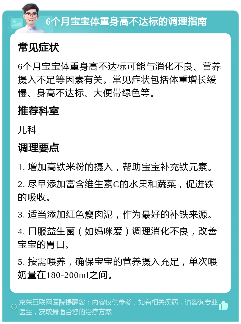 6个月宝宝体重身高不达标的调理指南 常见症状 6个月宝宝体重身高不达标可能与消化不良、营养摄入不足等因素有关。常见症状包括体重增长缓慢、身高不达标、大便带绿色等。 推荐科室 儿科 调理要点 1. 增加高铁米粉的摄入，帮助宝宝补充铁元素。 2. 尽早添加富含维生素C的水果和蔬菜，促进铁的吸收。 3. 适当添加红色瘦肉泥，作为最好的补铁来源。 4. 口服益生菌（如妈咪爱）调理消化不良，改善宝宝的胃口。 5. 按需喂养，确保宝宝的营养摄入充足，单次喂奶量在180-200ml之间。