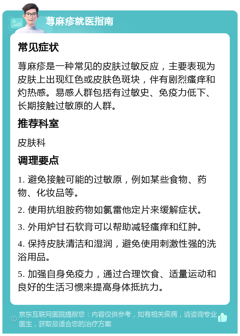 荨麻疹就医指南 常见症状 荨麻疹是一种常见的皮肤过敏反应，主要表现为皮肤上出现红色或皮肤色斑块，伴有剧烈瘙痒和灼热感。易感人群包括有过敏史、免疫力低下、长期接触过敏原的人群。 推荐科室 皮肤科 调理要点 1. 避免接触可能的过敏原，例如某些食物、药物、化妆品等。 2. 使用抗组胺药物如氯雷他定片来缓解症状。 3. 外用炉甘石软膏可以帮助减轻瘙痒和红肿。 4. 保持皮肤清洁和湿润，避免使用刺激性强的洗浴用品。 5. 加强自身免疫力，通过合理饮食、适量运动和良好的生活习惯来提高身体抵抗力。