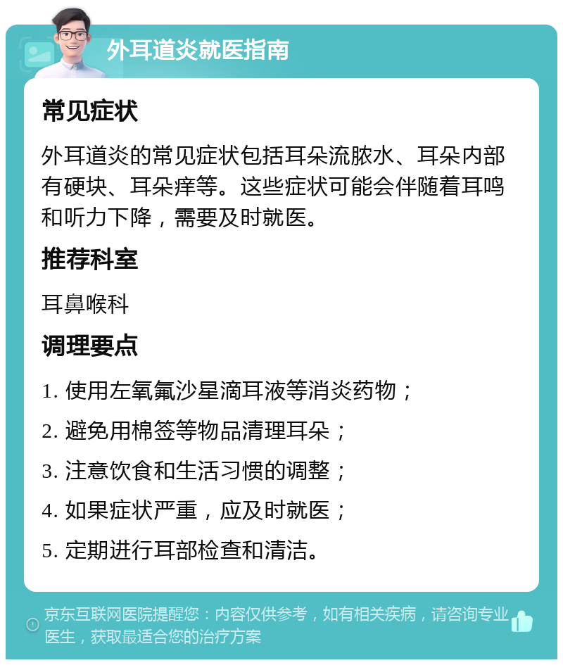 外耳道炎就医指南 常见症状 外耳道炎的常见症状包括耳朵流脓水、耳朵内部有硬块、耳朵痒等。这些症状可能会伴随着耳鸣和听力下降，需要及时就医。 推荐科室 耳鼻喉科 调理要点 1. 使用左氧氟沙星滴耳液等消炎药物； 2. 避免用棉签等物品清理耳朵； 3. 注意饮食和生活习惯的调整； 4. 如果症状严重，应及时就医； 5. 定期进行耳部检查和清洁。