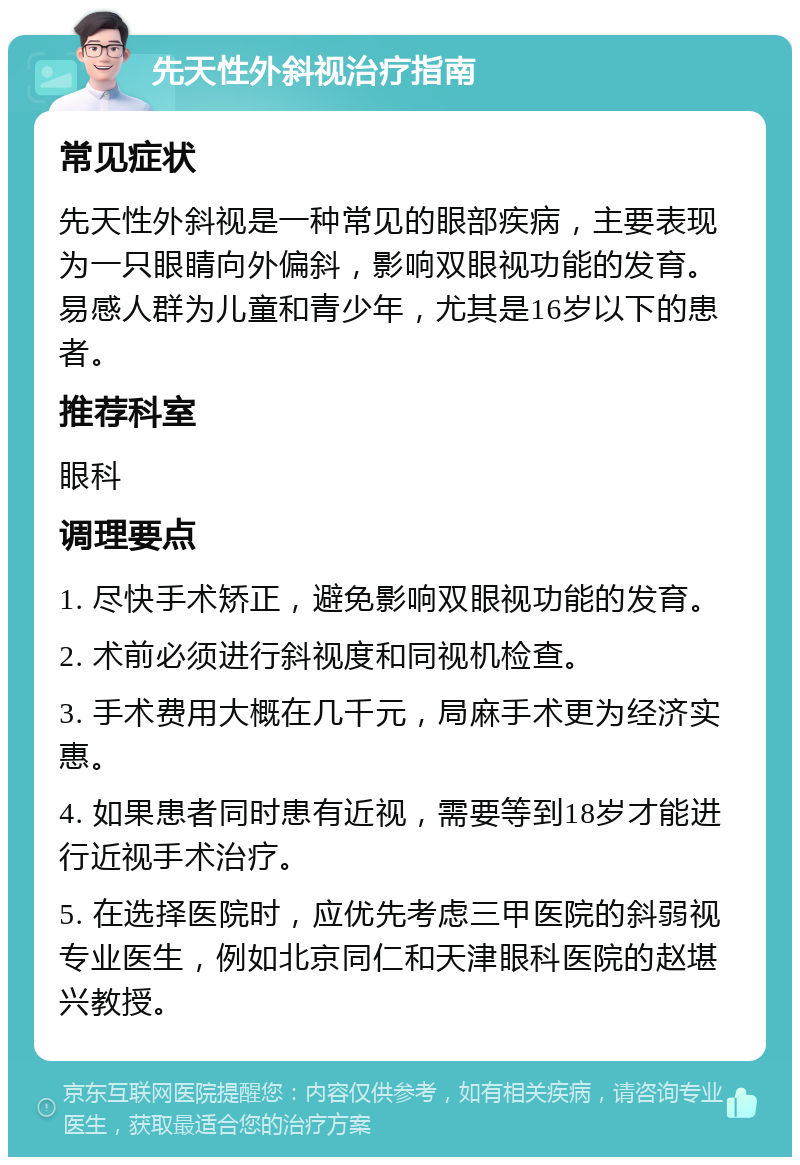 先天性外斜视治疗指南 常见症状 先天性外斜视是一种常见的眼部疾病，主要表现为一只眼睛向外偏斜，影响双眼视功能的发育。易感人群为儿童和青少年，尤其是16岁以下的患者。 推荐科室 眼科 调理要点 1. 尽快手术矫正，避免影响双眼视功能的发育。 2. 术前必须进行斜视度和同视机检查。 3. 手术费用大概在几千元，局麻手术更为经济实惠。 4. 如果患者同时患有近视，需要等到18岁才能进行近视手术治疗。 5. 在选择医院时，应优先考虑三甲医院的斜弱视专业医生，例如北京同仁和天津眼科医院的赵堪兴教授。