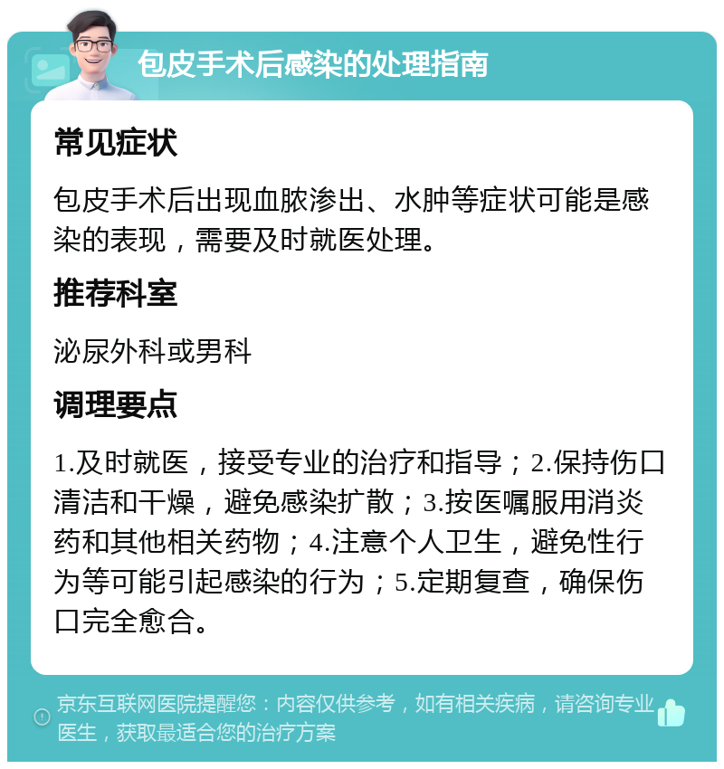 包皮手术后感染的处理指南 常见症状 包皮手术后出现血脓渗出、水肿等症状可能是感染的表现，需要及时就医处理。 推荐科室 泌尿外科或男科 调理要点 1.及时就医，接受专业的治疗和指导；2.保持伤口清洁和干燥，避免感染扩散；3.按医嘱服用消炎药和其他相关药物；4.注意个人卫生，避免性行为等可能引起感染的行为；5.定期复查，确保伤口完全愈合。