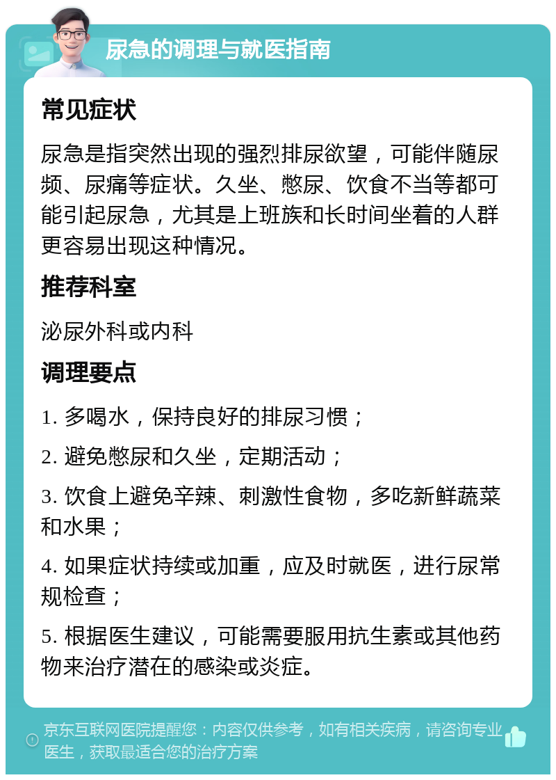 尿急的调理与就医指南 常见症状 尿急是指突然出现的强烈排尿欲望，可能伴随尿频、尿痛等症状。久坐、憋尿、饮食不当等都可能引起尿急，尤其是上班族和长时间坐着的人群更容易出现这种情况。 推荐科室 泌尿外科或内科 调理要点 1. 多喝水，保持良好的排尿习惯； 2. 避免憋尿和久坐，定期活动； 3. 饮食上避免辛辣、刺激性食物，多吃新鲜蔬菜和水果； 4. 如果症状持续或加重，应及时就医，进行尿常规检查； 5. 根据医生建议，可能需要服用抗生素或其他药物来治疗潜在的感染或炎症。