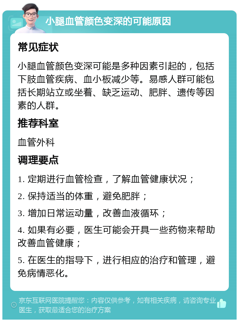 小腿血管颜色变深的可能原因 常见症状 小腿血管颜色变深可能是多种因素引起的，包括下肢血管疾病、血小板减少等。易感人群可能包括长期站立或坐着、缺乏运动、肥胖、遗传等因素的人群。 推荐科室 血管外科 调理要点 1. 定期进行血管检查，了解血管健康状况； 2. 保持适当的体重，避免肥胖； 3. 增加日常运动量，改善血液循环； 4. 如果有必要，医生可能会开具一些药物来帮助改善血管健康； 5. 在医生的指导下，进行相应的治疗和管理，避免病情恶化。