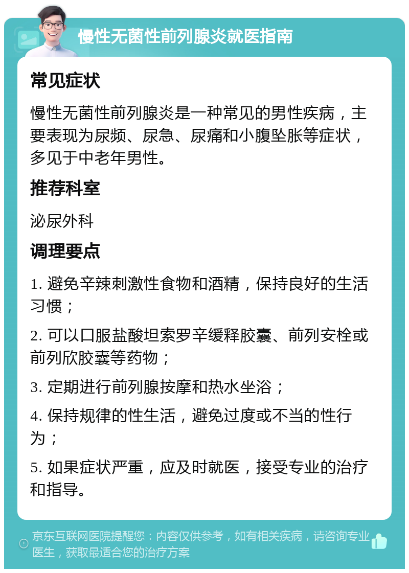 慢性无菌性前列腺炎就医指南 常见症状 慢性无菌性前列腺炎是一种常见的男性疾病，主要表现为尿频、尿急、尿痛和小腹坠胀等症状，多见于中老年男性。 推荐科室 泌尿外科 调理要点 1. 避免辛辣刺激性食物和酒精，保持良好的生活习惯； 2. 可以口服盐酸坦索罗辛缓释胶囊、前列安栓或前列欣胶囊等药物； 3. 定期进行前列腺按摩和热水坐浴； 4. 保持规律的性生活，避免过度或不当的性行为； 5. 如果症状严重，应及时就医，接受专业的治疗和指导。