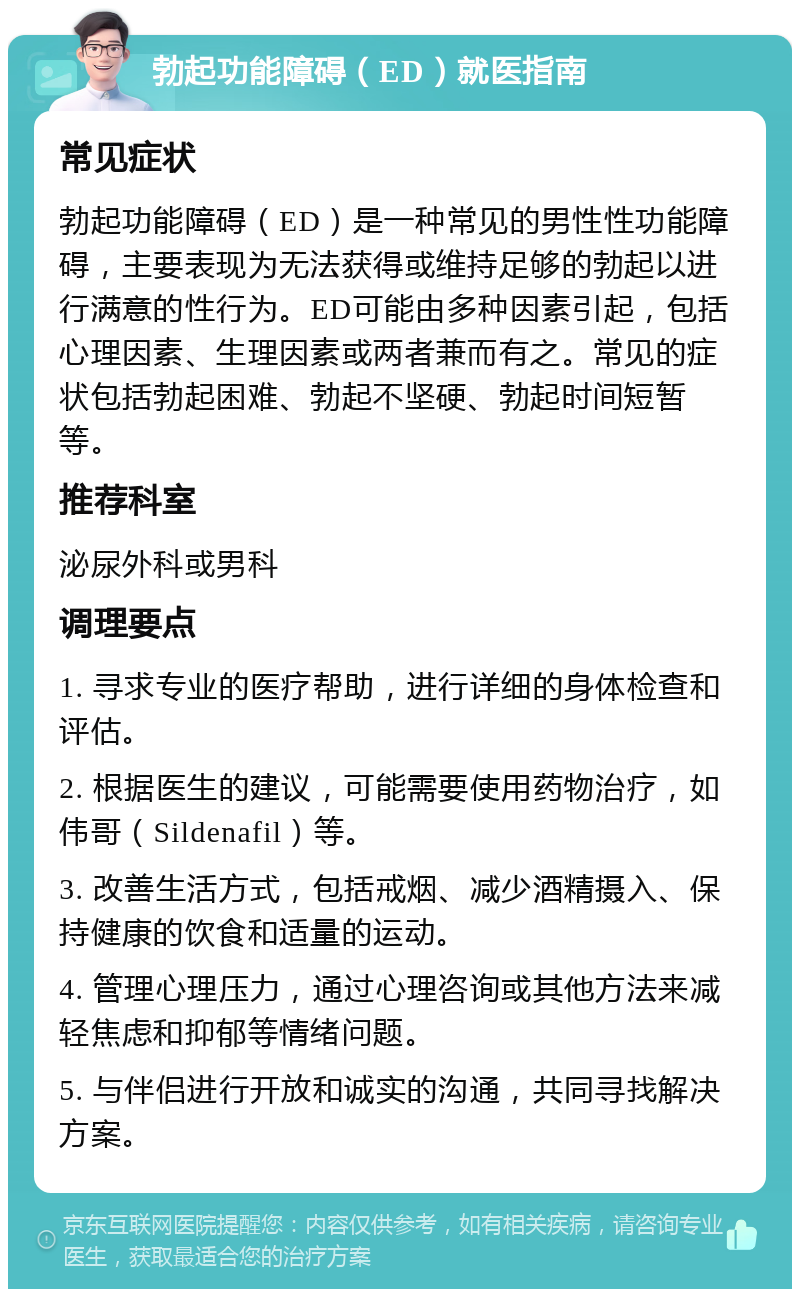 勃起功能障碍（ED）就医指南 常见症状 勃起功能障碍（ED）是一种常见的男性性功能障碍，主要表现为无法获得或维持足够的勃起以进行满意的性行为。ED可能由多种因素引起，包括心理因素、生理因素或两者兼而有之。常见的症状包括勃起困难、勃起不坚硬、勃起时间短暂等。 推荐科室 泌尿外科或男科 调理要点 1. 寻求专业的医疗帮助，进行详细的身体检查和评估。 2. 根据医生的建议，可能需要使用药物治疗，如伟哥（Sildenafil）等。 3. 改善生活方式，包括戒烟、减少酒精摄入、保持健康的饮食和适量的运动。 4. 管理心理压力，通过心理咨询或其他方法来减轻焦虑和抑郁等情绪问题。 5. 与伴侣进行开放和诚实的沟通，共同寻找解决方案。