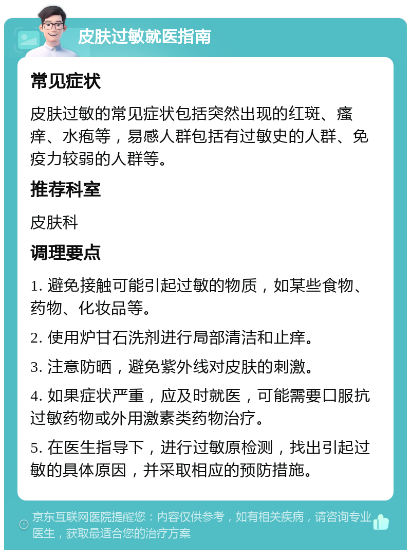 皮肤过敏就医指南 常见症状 皮肤过敏的常见症状包括突然出现的红斑、瘙痒、水疱等，易感人群包括有过敏史的人群、免疫力较弱的人群等。 推荐科室 皮肤科 调理要点 1. 避免接触可能引起过敏的物质，如某些食物、药物、化妆品等。 2. 使用炉甘石洗剂进行局部清洁和止痒。 3. 注意防晒，避免紫外线对皮肤的刺激。 4. 如果症状严重，应及时就医，可能需要口服抗过敏药物或外用激素类药物治疗。 5. 在医生指导下，进行过敏原检测，找出引起过敏的具体原因，并采取相应的预防措施。