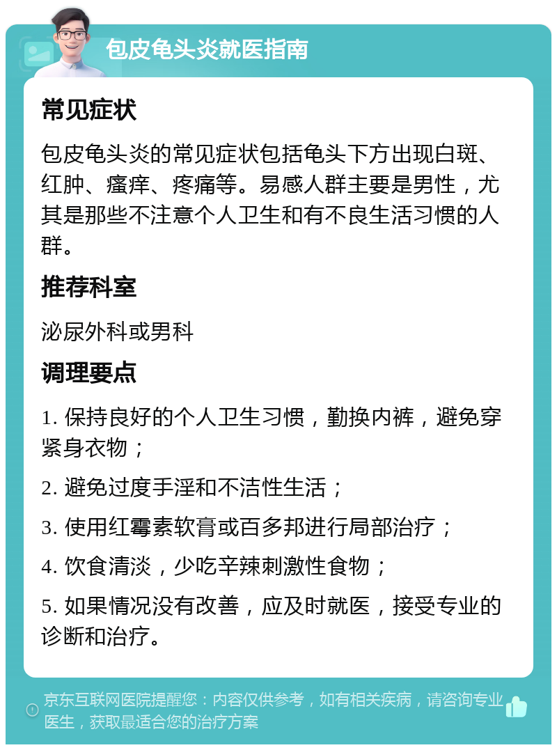 包皮龟头炎就医指南 常见症状 包皮龟头炎的常见症状包括龟头下方出现白斑、红肿、瘙痒、疼痛等。易感人群主要是男性，尤其是那些不注意个人卫生和有不良生活习惯的人群。 推荐科室 泌尿外科或男科 调理要点 1. 保持良好的个人卫生习惯，勤换内裤，避免穿紧身衣物； 2. 避免过度手淫和不洁性生活； 3. 使用红霉素软膏或百多邦进行局部治疗； 4. 饮食清淡，少吃辛辣刺激性食物； 5. 如果情况没有改善，应及时就医，接受专业的诊断和治疗。