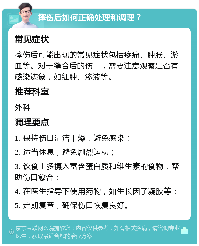 摔伤后如何正确处理和调理？ 常见症状 摔伤后可能出现的常见症状包括疼痛、肿胀、淤血等。对于缝合后的伤口，需要注意观察是否有感染迹象，如红肿、渗液等。 推荐科室 外科 调理要点 1. 保持伤口清洁干燥，避免感染； 2. 适当休息，避免剧烈运动； 3. 饮食上多摄入富含蛋白质和维生素的食物，帮助伤口愈合； 4. 在医生指导下使用药物，如生长因子凝胶等； 5. 定期复查，确保伤口恢复良好。