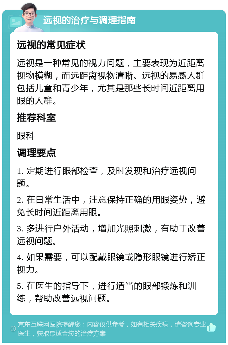 远视的治疗与调理指南 远视的常见症状 远视是一种常见的视力问题，主要表现为近距离视物模糊，而远距离视物清晰。远视的易感人群包括儿童和青少年，尤其是那些长时间近距离用眼的人群。 推荐科室 眼科 调理要点 1. 定期进行眼部检查，及时发现和治疗远视问题。 2. 在日常生活中，注意保持正确的用眼姿势，避免长时间近距离用眼。 3. 多进行户外活动，增加光照刺激，有助于改善远视问题。 4. 如果需要，可以配戴眼镜或隐形眼镜进行矫正视力。 5. 在医生的指导下，进行适当的眼部锻炼和训练，帮助改善远视问题。