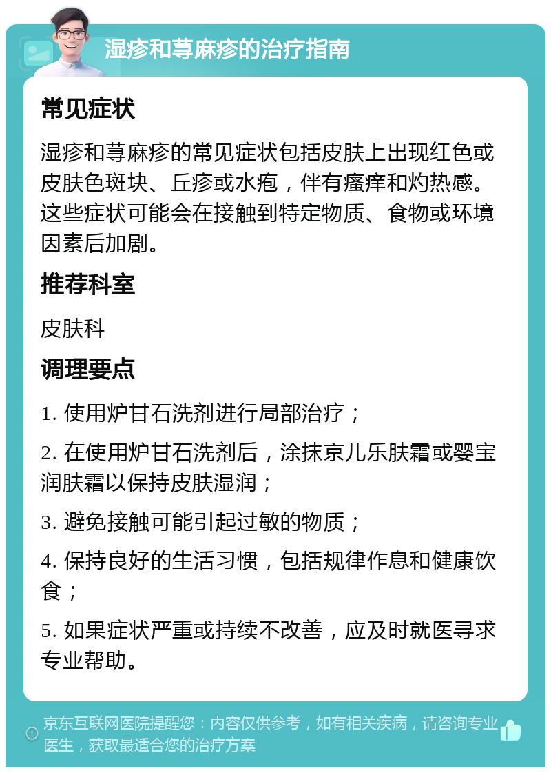 湿疹和荨麻疹的治疗指南 常见症状 湿疹和荨麻疹的常见症状包括皮肤上出现红色或皮肤色斑块、丘疹或水疱，伴有瘙痒和灼热感。这些症状可能会在接触到特定物质、食物或环境因素后加剧。 推荐科室 皮肤科 调理要点 1. 使用炉甘石洗剂进行局部治疗； 2. 在使用炉甘石洗剂后，涂抹京儿乐肤霜或婴宝润肤霜以保持皮肤湿润； 3. 避免接触可能引起过敏的物质； 4. 保持良好的生活习惯，包括规律作息和健康饮食； 5. 如果症状严重或持续不改善，应及时就医寻求专业帮助。