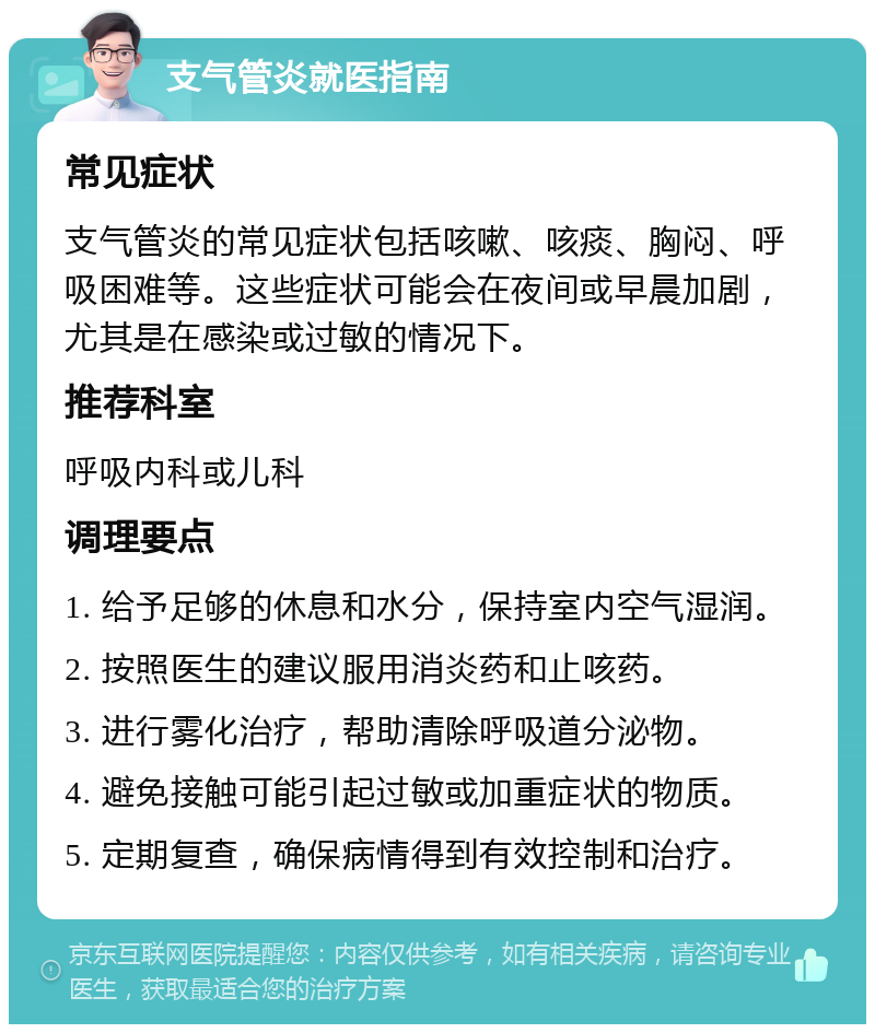 支气管炎就医指南 常见症状 支气管炎的常见症状包括咳嗽、咳痰、胸闷、呼吸困难等。这些症状可能会在夜间或早晨加剧，尤其是在感染或过敏的情况下。 推荐科室 呼吸内科或儿科 调理要点 1. 给予足够的休息和水分，保持室内空气湿润。 2. 按照医生的建议服用消炎药和止咳药。 3. 进行雾化治疗，帮助清除呼吸道分泌物。 4. 避免接触可能引起过敏或加重症状的物质。 5. 定期复查，确保病情得到有效控制和治疗。