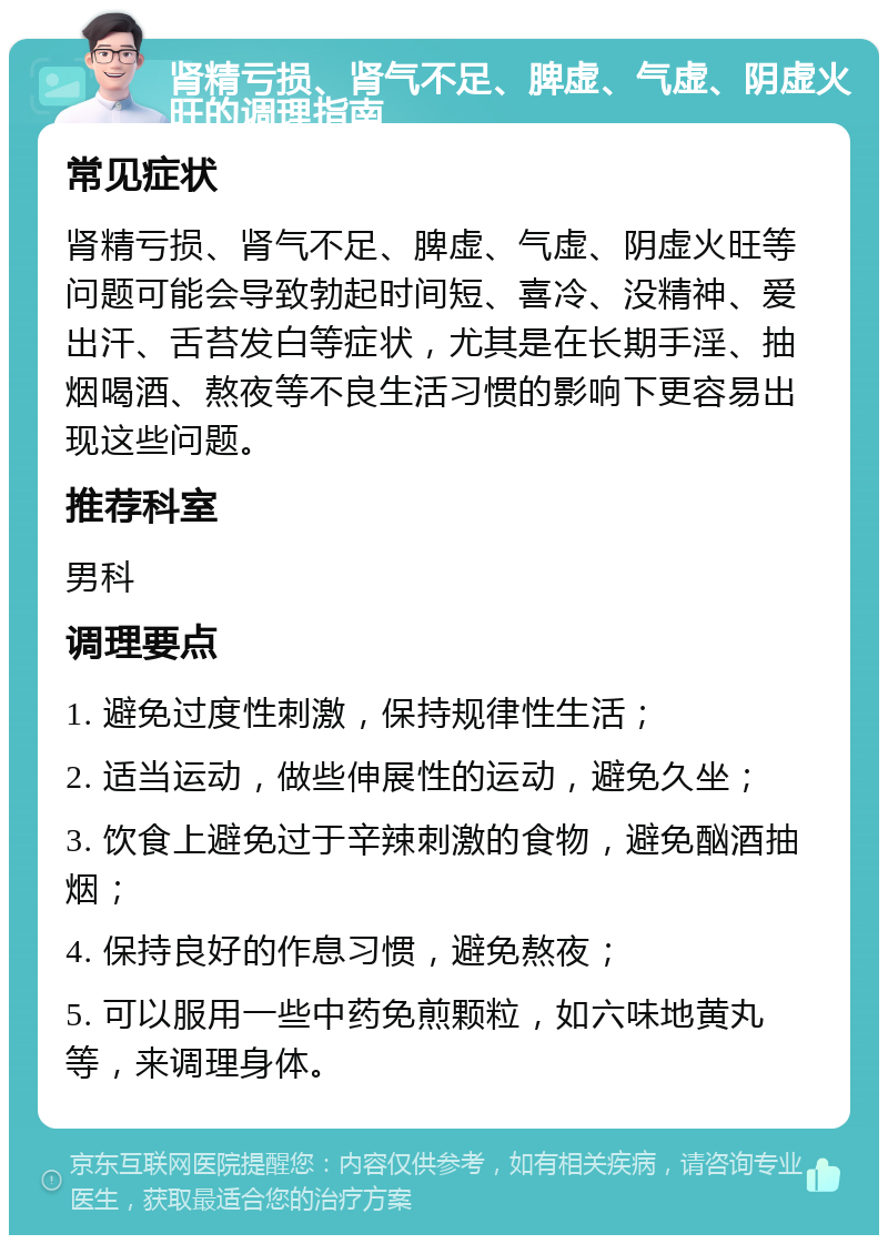 肾精亏损、肾气不足、脾虚、气虚、阴虚火旺的调理指南 常见症状 肾精亏损、肾气不足、脾虚、气虚、阴虚火旺等问题可能会导致勃起时间短、喜冷、没精神、爱出汗、舌苔发白等症状，尤其是在长期手淫、抽烟喝酒、熬夜等不良生活习惯的影响下更容易出现这些问题。 推荐科室 男科 调理要点 1. 避免过度性刺激，保持规律性生活； 2. 适当运动，做些伸展性的运动，避免久坐； 3. 饮食上避免过于辛辣刺激的食物，避免酗酒抽烟； 4. 保持良好的作息习惯，避免熬夜； 5. 可以服用一些中药免煎颗粒，如六味地黄丸等，来调理身体。