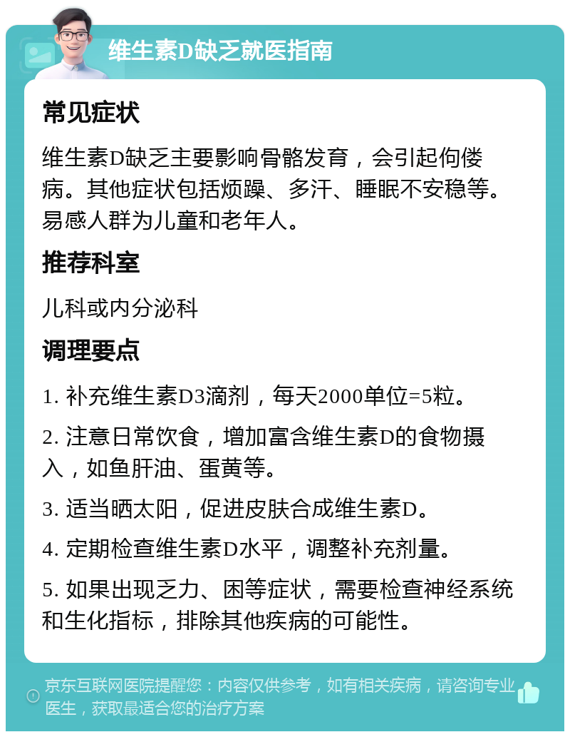 维生素D缺乏就医指南 常见症状 维生素D缺乏主要影响骨骼发育，会引起佝偻病。其他症状包括烦躁、多汗、睡眠不安稳等。易感人群为儿童和老年人。 推荐科室 儿科或内分泌科 调理要点 1. 补充维生素D3滴剂，每天2000单位=5粒。 2. 注意日常饮食，增加富含维生素D的食物摄入，如鱼肝油、蛋黄等。 3. 适当晒太阳，促进皮肤合成维生素D。 4. 定期检查维生素D水平，调整补充剂量。 5. 如果出现乏力、困等症状，需要检查神经系统和生化指标，排除其他疾病的可能性。