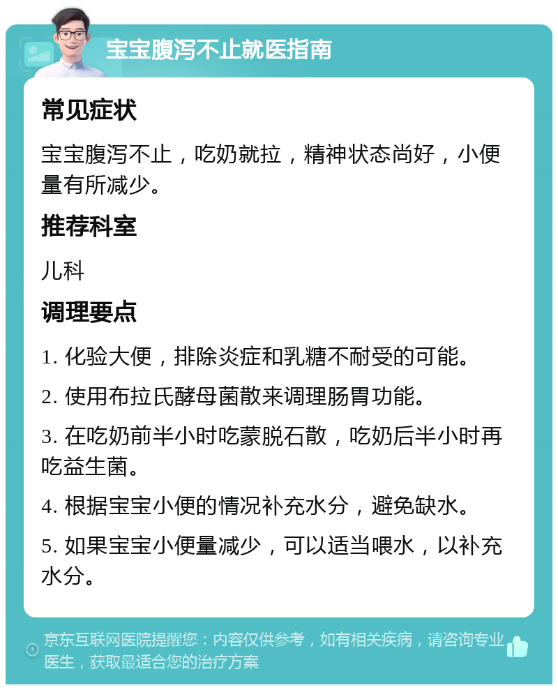 宝宝腹泻不止就医指南 常见症状 宝宝腹泻不止，吃奶就拉，精神状态尚好，小便量有所减少。 推荐科室 儿科 调理要点 1. 化验大便，排除炎症和乳糖不耐受的可能。 2. 使用布拉氏酵母菌散来调理肠胃功能。 3. 在吃奶前半小时吃蒙脱石散，吃奶后半小时再吃益生菌。 4. 根据宝宝小便的情况补充水分，避免缺水。 5. 如果宝宝小便量减少，可以适当喂水，以补充水分。