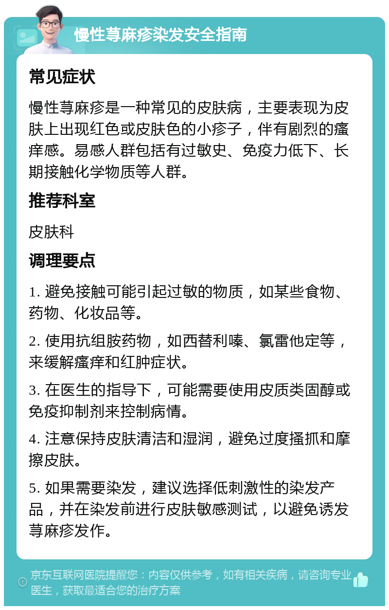 慢性荨麻疹染发安全指南 常见症状 慢性荨麻疹是一种常见的皮肤病，主要表现为皮肤上出现红色或皮肤色的小疹子，伴有剧烈的瘙痒感。易感人群包括有过敏史、免疫力低下、长期接触化学物质等人群。 推荐科室 皮肤科 调理要点 1. 避免接触可能引起过敏的物质，如某些食物、药物、化妆品等。 2. 使用抗组胺药物，如西替利嗪、氯雷他定等，来缓解瘙痒和红肿症状。 3. 在医生的指导下，可能需要使用皮质类固醇或免疫抑制剂来控制病情。 4. 注意保持皮肤清洁和湿润，避免过度搔抓和摩擦皮肤。 5. 如果需要染发，建议选择低刺激性的染发产品，并在染发前进行皮肤敏感测试，以避免诱发荨麻疹发作。