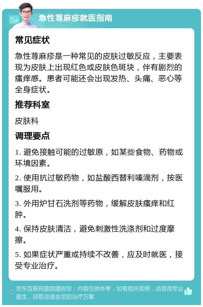 急性荨麻疹就医指南 常见症状 急性荨麻疹是一种常见的皮肤过敏反应，主要表现为皮肤上出现红色或皮肤色斑块，伴有剧烈的瘙痒感。患者可能还会出现发热、头痛、恶心等全身症状。 推荐科室 皮肤科 调理要点 1. 避免接触可能的过敏原，如某些食物、药物或环境因素。 2. 使用抗过敏药物，如盐酸西替利嗪滴剂，按医嘱服用。 3. 外用炉甘石洗剂等药物，缓解皮肤瘙痒和红肿。 4. 保持皮肤清洁，避免刺激性洗涤剂和过度摩擦。 5. 如果症状严重或持续不改善，应及时就医，接受专业治疗。