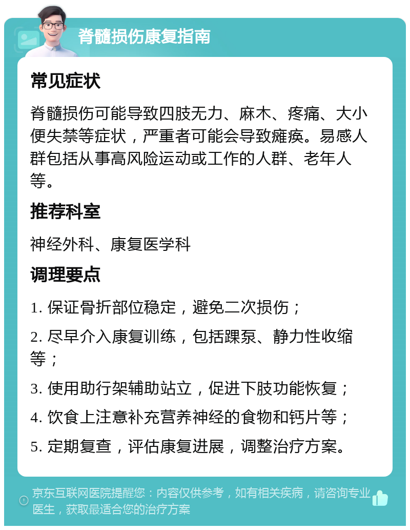 脊髓损伤康复指南 常见症状 脊髓损伤可能导致四肢无力、麻木、疼痛、大小便失禁等症状，严重者可能会导致瘫痪。易感人群包括从事高风险运动或工作的人群、老年人等。 推荐科室 神经外科、康复医学科 调理要点 1. 保证骨折部位稳定，避免二次损伤； 2. 尽早介入康复训练，包括踝泵、静力性收缩等； 3. 使用助行架辅助站立，促进下肢功能恢复； 4. 饮食上注意补充营养神经的食物和钙片等； 5. 定期复查，评估康复进展，调整治疗方案。