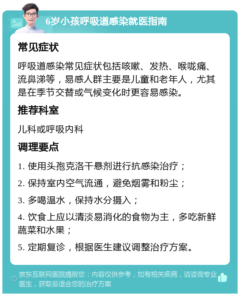 6岁小孩呼吸道感染就医指南 常见症状 呼吸道感染常见症状包括咳嗽、发热、喉咙痛、流鼻涕等，易感人群主要是儿童和老年人，尤其是在季节交替或气候变化时更容易感染。 推荐科室 儿科或呼吸内科 调理要点 1. 使用头孢克洛干悬剂进行抗感染治疗； 2. 保持室内空气流通，避免烟雾和粉尘； 3. 多喝温水，保持水分摄入； 4. 饮食上应以清淡易消化的食物为主，多吃新鲜蔬菜和水果； 5. 定期复诊，根据医生建议调整治疗方案。