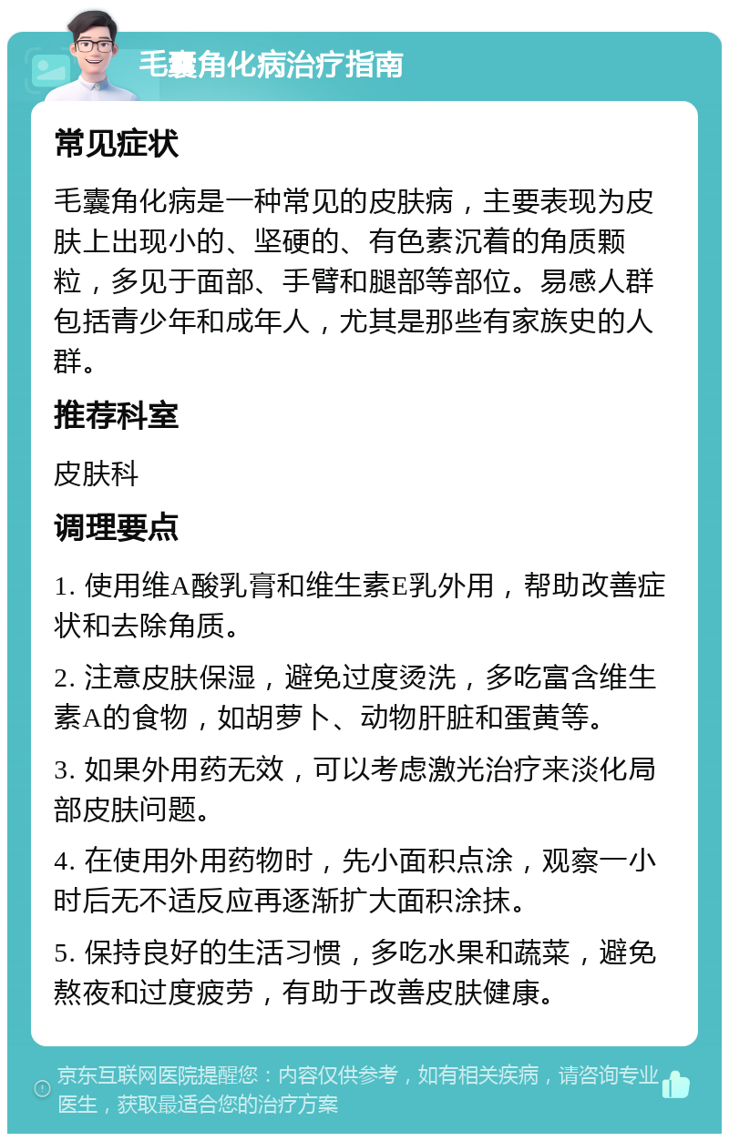 毛囊角化病治疗指南 常见症状 毛囊角化病是一种常见的皮肤病，主要表现为皮肤上出现小的、坚硬的、有色素沉着的角质颗粒，多见于面部、手臂和腿部等部位。易感人群包括青少年和成年人，尤其是那些有家族史的人群。 推荐科室 皮肤科 调理要点 1. 使用维A酸乳膏和维生素E乳外用，帮助改善症状和去除角质。 2. 注意皮肤保湿，避免过度烫洗，多吃富含维生素A的食物，如胡萝卜、动物肝脏和蛋黄等。 3. 如果外用药无效，可以考虑激光治疗来淡化局部皮肤问题。 4. 在使用外用药物时，先小面积点涂，观察一小时后无不适反应再逐渐扩大面积涂抹。 5. 保持良好的生活习惯，多吃水果和蔬菜，避免熬夜和过度疲劳，有助于改善皮肤健康。