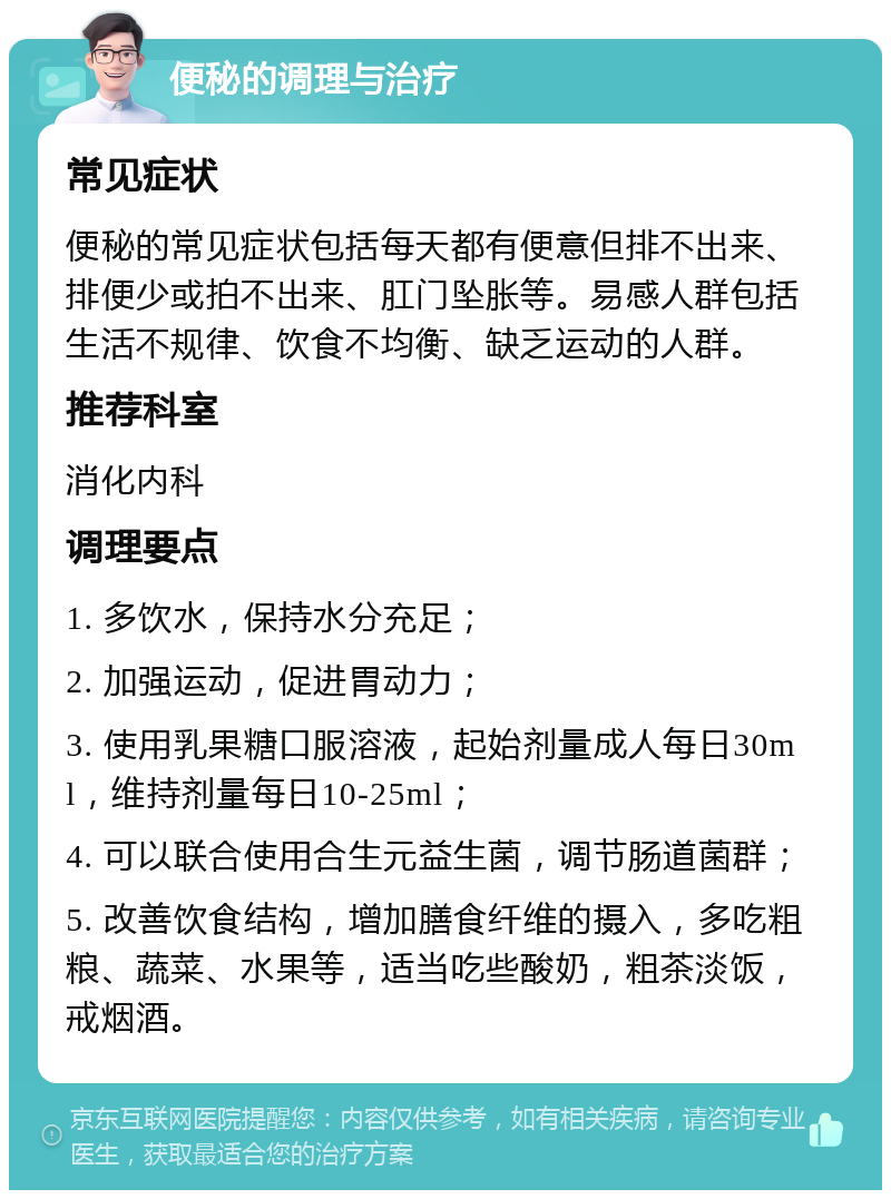 便秘的调理与治疗 常见症状 便秘的常见症状包括每天都有便意但排不出来、排便少或拍不出来、肛门坠胀等。易感人群包括生活不规律、饮食不均衡、缺乏运动的人群。 推荐科室 消化内科 调理要点 1. 多饮水，保持水分充足； 2. 加强运动，促进胃动力； 3. 使用乳果糖口服溶液，起始剂量成人每日30ml，维持剂量每日10-25ml； 4. 可以联合使用合生元益生菌，调节肠道菌群； 5. 改善饮食结构，增加膳食纤维的摄入，多吃粗粮、蔬菜、水果等，适当吃些酸奶，粗茶淡饭，戒烟酒。