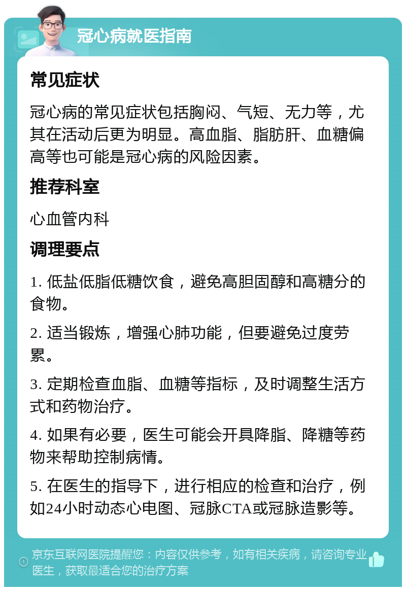 冠心病就医指南 常见症状 冠心病的常见症状包括胸闷、气短、无力等，尤其在活动后更为明显。高血脂、脂肪肝、血糖偏高等也可能是冠心病的风险因素。 推荐科室 心血管内科 调理要点 1. 低盐低脂低糖饮食，避免高胆固醇和高糖分的食物。 2. 适当锻炼，增强心肺功能，但要避免过度劳累。 3. 定期检查血脂、血糖等指标，及时调整生活方式和药物治疗。 4. 如果有必要，医生可能会开具降脂、降糖等药物来帮助控制病情。 5. 在医生的指导下，进行相应的检查和治疗，例如24小时动态心电图、冠脉CTA或冠脉造影等。