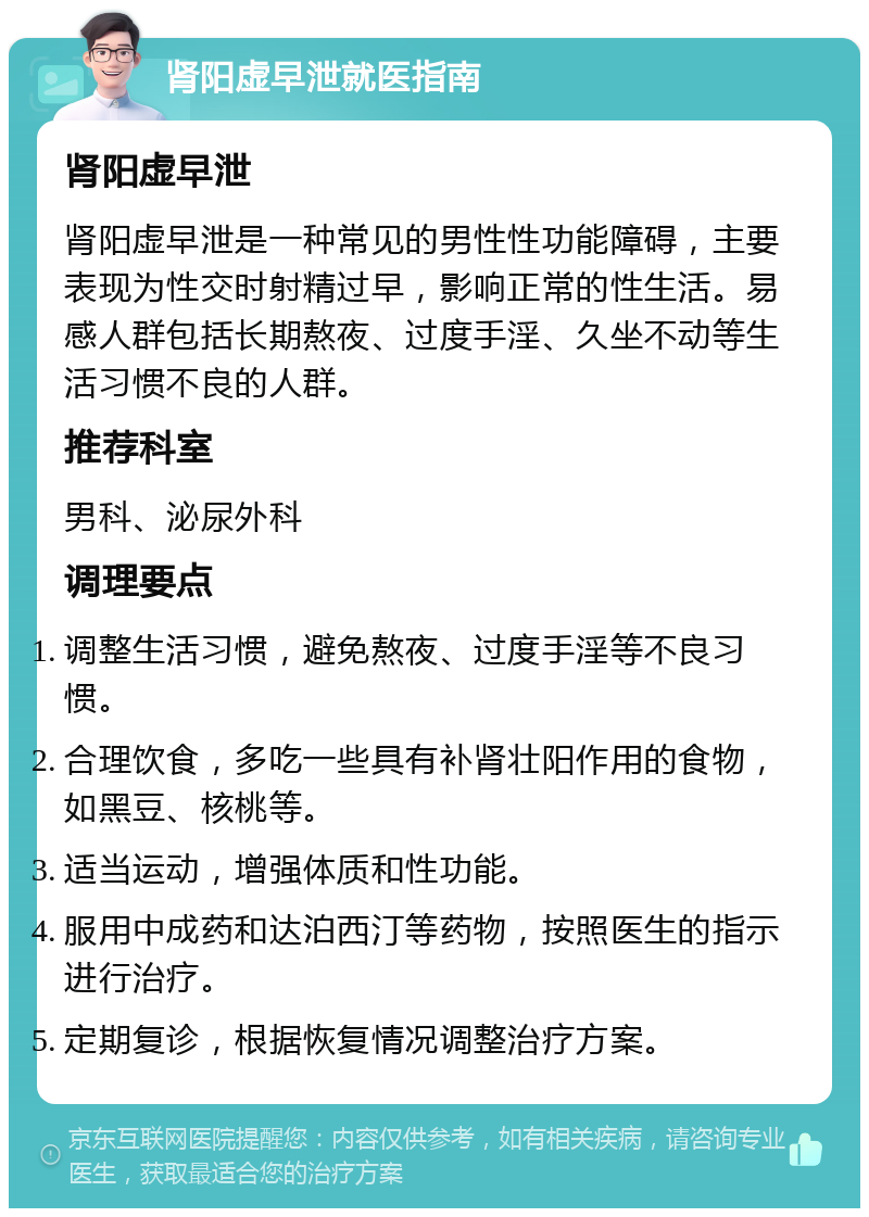 肾阳虚早泄就医指南 肾阳虚早泄 肾阳虚早泄是一种常见的男性性功能障碍，主要表现为性交时射精过早，影响正常的性生活。易感人群包括长期熬夜、过度手淫、久坐不动等生活习惯不良的人群。 推荐科室 男科、泌尿外科 调理要点 调整生活习惯，避免熬夜、过度手淫等不良习惯。 合理饮食，多吃一些具有补肾壮阳作用的食物，如黑豆、核桃等。 适当运动，增强体质和性功能。 服用中成药和达泊西汀等药物，按照医生的指示进行治疗。 定期复诊，根据恢复情况调整治疗方案。