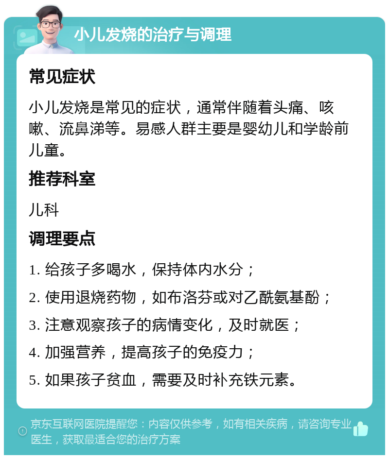 小儿发烧的治疗与调理 常见症状 小儿发烧是常见的症状，通常伴随着头痛、咳嗽、流鼻涕等。易感人群主要是婴幼儿和学龄前儿童。 推荐科室 儿科 调理要点 1. 给孩子多喝水，保持体内水分； 2. 使用退烧药物，如布洛芬或对乙酰氨基酚； 3. 注意观察孩子的病情变化，及时就医； 4. 加强营养，提高孩子的免疫力； 5. 如果孩子贫血，需要及时补充铁元素。