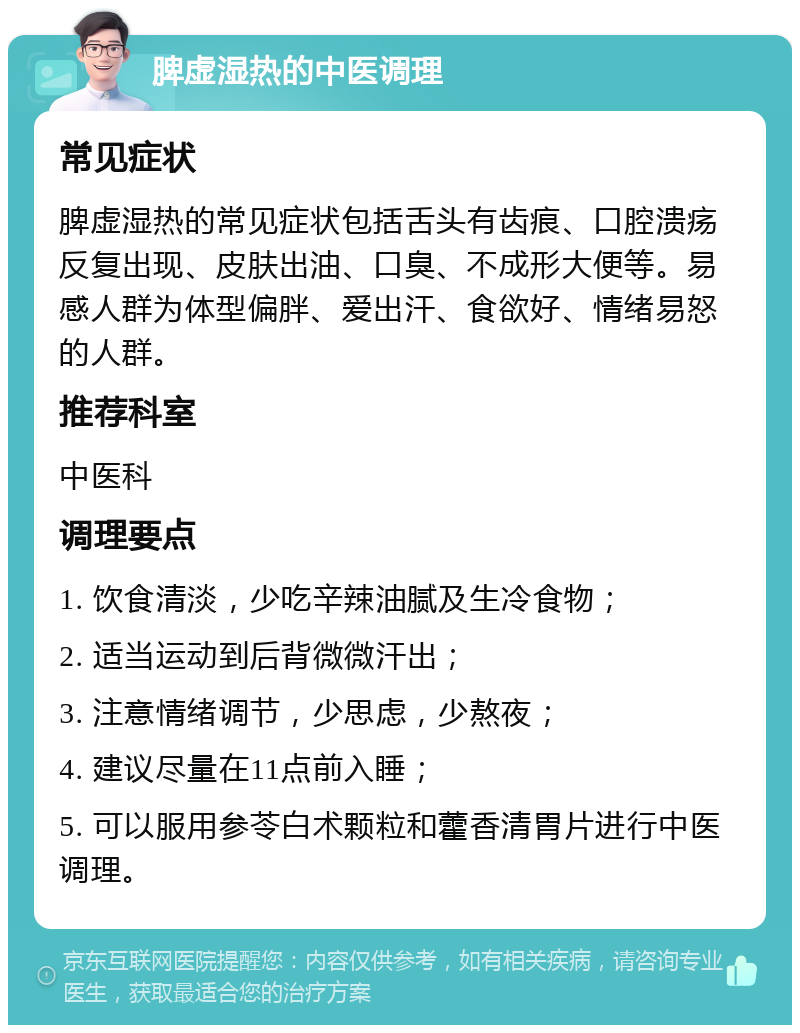 脾虚湿热的中医调理 常见症状 脾虚湿热的常见症状包括舌头有齿痕、口腔溃疡反复出现、皮肤出油、口臭、不成形大便等。易感人群为体型偏胖、爱出汗、食欲好、情绪易怒的人群。 推荐科室 中医科 调理要点 1. 饮食清淡，少吃辛辣油腻及生冷食物； 2. 适当运动到后背微微汗出； 3. 注意情绪调节，少思虑，少熬夜； 4. 建议尽量在11点前入睡； 5. 可以服用参苓白术颗粒和藿香清胃片进行中医调理。