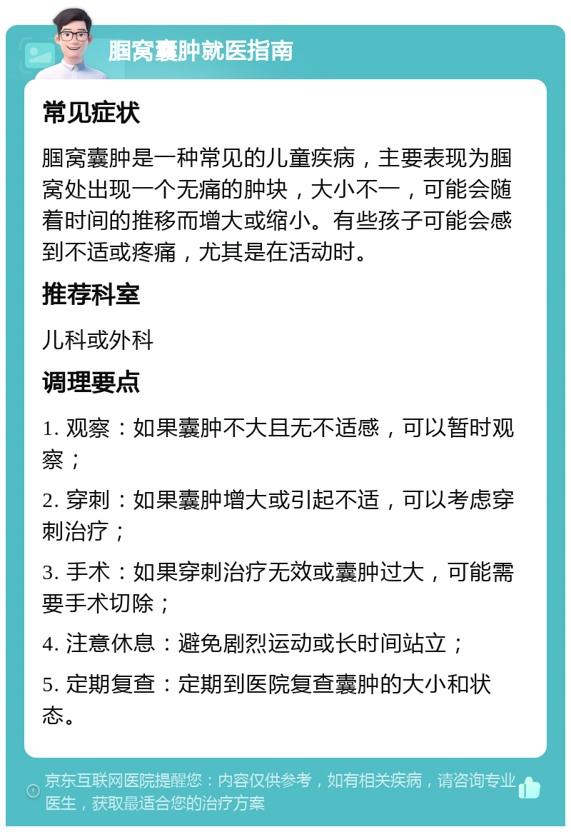 腘窝囊肿就医指南 常见症状 腘窝囊肿是一种常见的儿童疾病，主要表现为腘窝处出现一个无痛的肿块，大小不一，可能会随着时间的推移而增大或缩小。有些孩子可能会感到不适或疼痛，尤其是在活动时。 推荐科室 儿科或外科 调理要点 1. 观察：如果囊肿不大且无不适感，可以暂时观察； 2. 穿刺：如果囊肿增大或引起不适，可以考虑穿刺治疗； 3. 手术：如果穿刺治疗无效或囊肿过大，可能需要手术切除； 4. 注意休息：避免剧烈运动或长时间站立； 5. 定期复查：定期到医院复查囊肿的大小和状态。