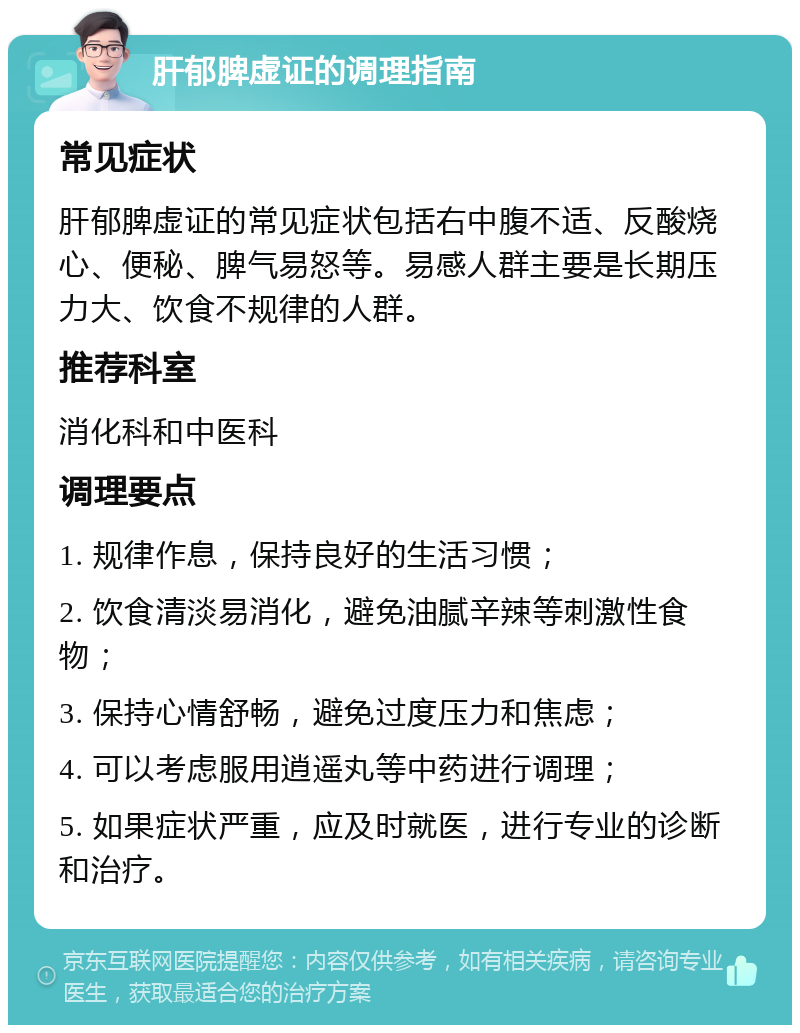 肝郁脾虚证的调理指南 常见症状 肝郁脾虚证的常见症状包括右中腹不适、反酸烧心、便秘、脾气易怒等。易感人群主要是长期压力大、饮食不规律的人群。 推荐科室 消化科和中医科 调理要点 1. 规律作息，保持良好的生活习惯； 2. 饮食清淡易消化，避免油腻辛辣等刺激性食物； 3. 保持心情舒畅，避免过度压力和焦虑； 4. 可以考虑服用逍遥丸等中药进行调理； 5. 如果症状严重，应及时就医，进行专业的诊断和治疗。