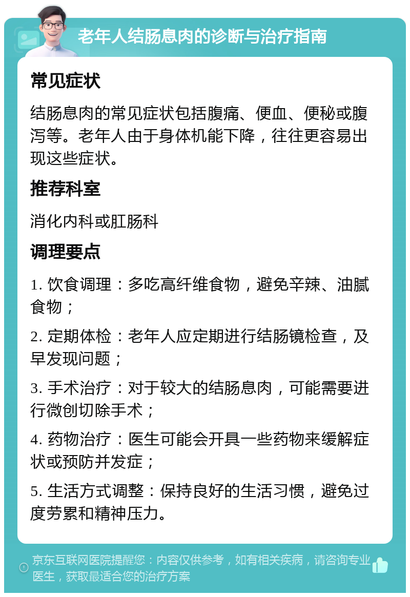 老年人结肠息肉的诊断与治疗指南 常见症状 结肠息肉的常见症状包括腹痛、便血、便秘或腹泻等。老年人由于身体机能下降，往往更容易出现这些症状。 推荐科室 消化内科或肛肠科 调理要点 1. 饮食调理：多吃高纤维食物，避免辛辣、油腻食物； 2. 定期体检：老年人应定期进行结肠镜检查，及早发现问题； 3. 手术治疗：对于较大的结肠息肉，可能需要进行微创切除手术； 4. 药物治疗：医生可能会开具一些药物来缓解症状或预防并发症； 5. 生活方式调整：保持良好的生活习惯，避免过度劳累和精神压力。