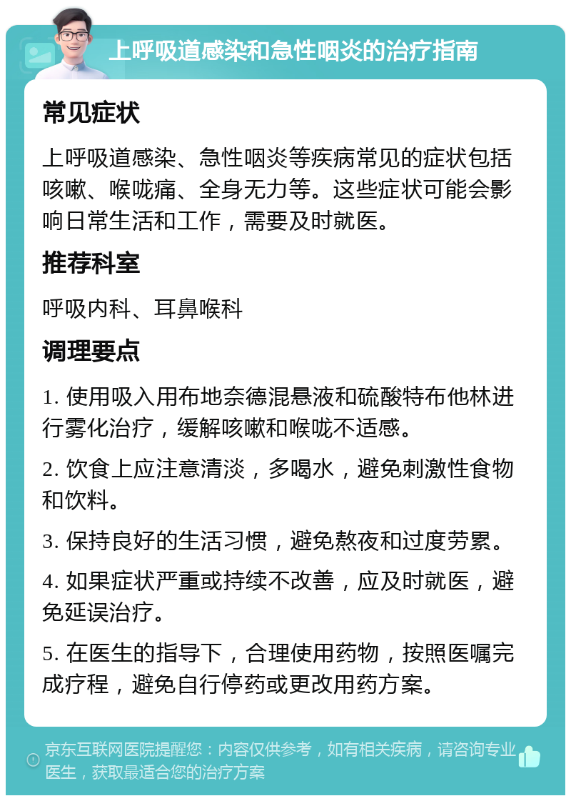 上呼吸道感染和急性咽炎的治疗指南 常见症状 上呼吸道感染、急性咽炎等疾病常见的症状包括咳嗽、喉咙痛、全身无力等。这些症状可能会影响日常生活和工作，需要及时就医。 推荐科室 呼吸内科、耳鼻喉科 调理要点 1. 使用吸入用布地奈德混悬液和硫酸特布他林进行雾化治疗，缓解咳嗽和喉咙不适感。 2. 饮食上应注意清淡，多喝水，避免刺激性食物和饮料。 3. 保持良好的生活习惯，避免熬夜和过度劳累。 4. 如果症状严重或持续不改善，应及时就医，避免延误治疗。 5. 在医生的指导下，合理使用药物，按照医嘱完成疗程，避免自行停药或更改用药方案。