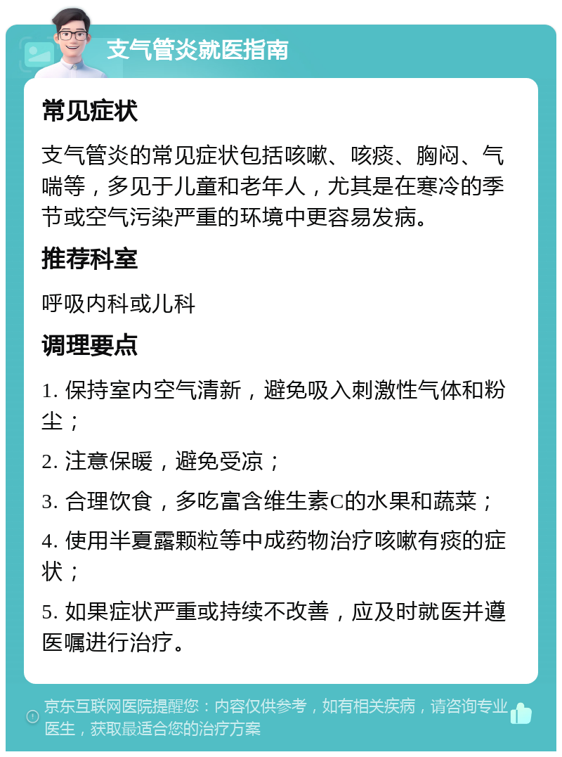 支气管炎就医指南 常见症状 支气管炎的常见症状包括咳嗽、咳痰、胸闷、气喘等，多见于儿童和老年人，尤其是在寒冷的季节或空气污染严重的环境中更容易发病。 推荐科室 呼吸内科或儿科 调理要点 1. 保持室内空气清新，避免吸入刺激性气体和粉尘； 2. 注意保暖，避免受凉； 3. 合理饮食，多吃富含维生素C的水果和蔬菜； 4. 使用半夏露颗粒等中成药物治疗咳嗽有痰的症状； 5. 如果症状严重或持续不改善，应及时就医并遵医嘱进行治疗。