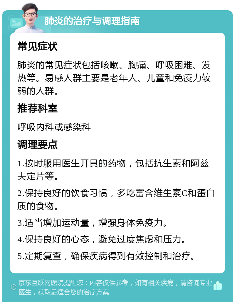 肺炎的治疗与调理指南 常见症状 肺炎的常见症状包括咳嗽、胸痛、呼吸困难、发热等。易感人群主要是老年人、儿童和免疫力较弱的人群。 推荐科室 呼吸内科或感染科 调理要点 1.按时服用医生开具的药物，包括抗生素和阿兹夫定片等。 2.保持良好的饮食习惯，多吃富含维生素C和蛋白质的食物。 3.适当增加运动量，增强身体免疫力。 4.保持良好的心态，避免过度焦虑和压力。 5.定期复查，确保疾病得到有效控制和治疗。