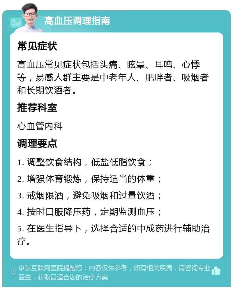 高血压调理指南 常见症状 高血压常见症状包括头痛、眩晕、耳鸣、心悸等，易感人群主要是中老年人、肥胖者、吸烟者和长期饮酒者。 推荐科室 心血管内科 调理要点 1. 调整饮食结构，低盐低脂饮食； 2. 增强体育锻炼，保持适当的体重； 3. 戒烟限酒，避免吸烟和过量饮酒； 4. 按时口服降压药，定期监测血压； 5. 在医生指导下，选择合适的中成药进行辅助治疗。