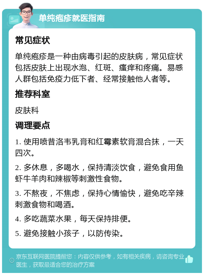 单纯疱疹就医指南 常见症状 单纯疱疹是一种由病毒引起的皮肤病，常见症状包括皮肤上出现水泡、红斑、瘙痒和疼痛。易感人群包括免疫力低下者、经常接触他人者等。 推荐科室 皮肤科 调理要点 1. 使用喷昔洛韦乳膏和红霉素软膏混合抹，一天四次。 2. 多休息，多喝水，保持清淡饮食，避免食用鱼虾牛羊肉和辣椒等刺激性食物。 3. 不熬夜，不焦虑，保持心情愉快，避免吃辛辣刺激食物和喝酒。 4. 多吃蔬菜水果，每天保持排便。 5. 避免接触小孩子，以防传染。