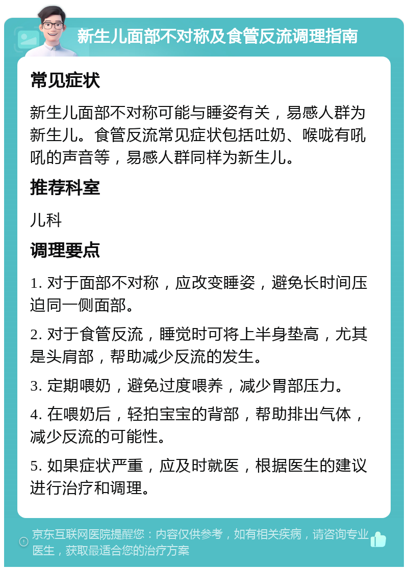 新生儿面部不对称及食管反流调理指南 常见症状 新生儿面部不对称可能与睡姿有关，易感人群为新生儿。食管反流常见症状包括吐奶、喉咙有吼吼的声音等，易感人群同样为新生儿。 推荐科室 儿科 调理要点 1. 对于面部不对称，应改变睡姿，避免长时间压迫同一侧面部。 2. 对于食管反流，睡觉时可将上半身垫高，尤其是头肩部，帮助减少反流的发生。 3. 定期喂奶，避免过度喂养，减少胃部压力。 4. 在喂奶后，轻拍宝宝的背部，帮助排出气体，减少反流的可能性。 5. 如果症状严重，应及时就医，根据医生的建议进行治疗和调理。