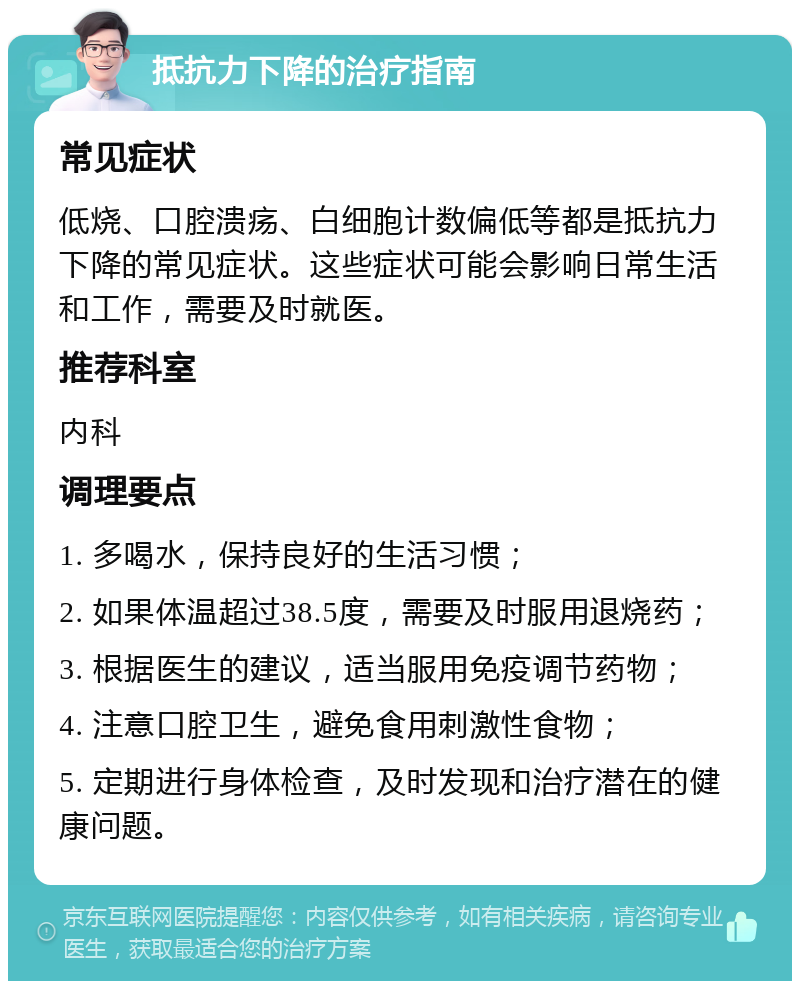 抵抗力下降的治疗指南 常见症状 低烧、口腔溃疡、白细胞计数偏低等都是抵抗力下降的常见症状。这些症状可能会影响日常生活和工作，需要及时就医。 推荐科室 内科 调理要点 1. 多喝水，保持良好的生活习惯； 2. 如果体温超过38.5度，需要及时服用退烧药； 3. 根据医生的建议，适当服用免疫调节药物； 4. 注意口腔卫生，避免食用刺激性食物； 5. 定期进行身体检查，及时发现和治疗潜在的健康问题。