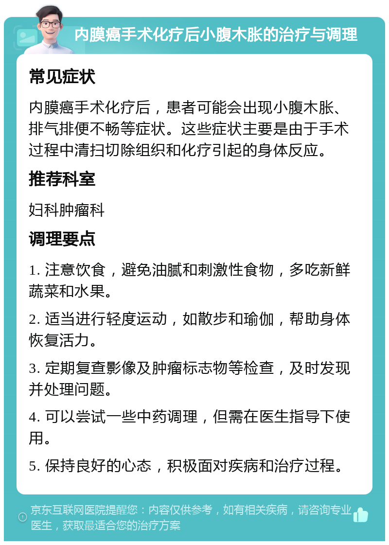 内膜癌手术化疗后小腹木胀的治疗与调理 常见症状 内膜癌手术化疗后，患者可能会出现小腹木胀、排气排便不畅等症状。这些症状主要是由于手术过程中清扫切除组织和化疗引起的身体反应。 推荐科室 妇科肿瘤科 调理要点 1. 注意饮食，避免油腻和刺激性食物，多吃新鲜蔬菜和水果。 2. 适当进行轻度运动，如散步和瑜伽，帮助身体恢复活力。 3. 定期复查影像及肿瘤标志物等检查，及时发现并处理问题。 4. 可以尝试一些中药调理，但需在医生指导下使用。 5. 保持良好的心态，积极面对疾病和治疗过程。