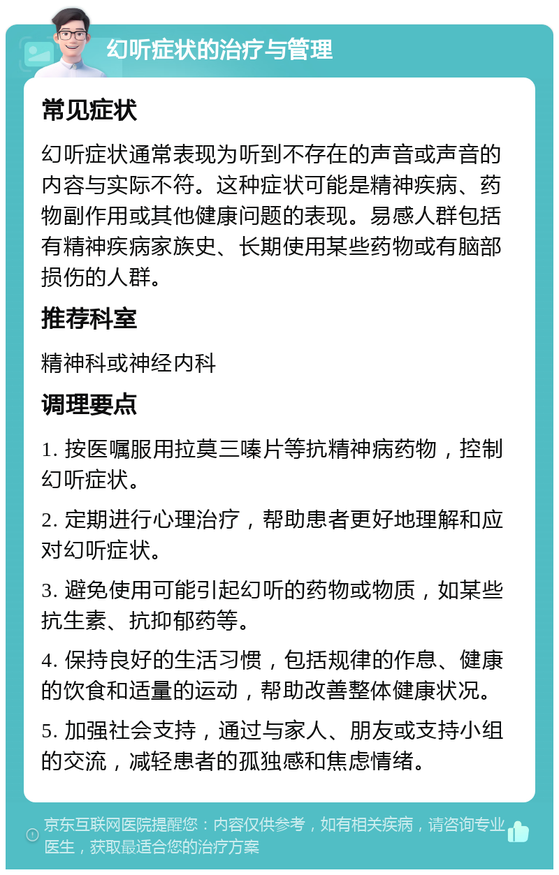 幻听症状的治疗与管理 常见症状 幻听症状通常表现为听到不存在的声音或声音的内容与实际不符。这种症状可能是精神疾病、药物副作用或其他健康问题的表现。易感人群包括有精神疾病家族史、长期使用某些药物或有脑部损伤的人群。 推荐科室 精神科或神经内科 调理要点 1. 按医嘱服用拉莫三嗪片等抗精神病药物，控制幻听症状。 2. 定期进行心理治疗，帮助患者更好地理解和应对幻听症状。 3. 避免使用可能引起幻听的药物或物质，如某些抗生素、抗抑郁药等。 4. 保持良好的生活习惯，包括规律的作息、健康的饮食和适量的运动，帮助改善整体健康状况。 5. 加强社会支持，通过与家人、朋友或支持小组的交流，减轻患者的孤独感和焦虑情绪。