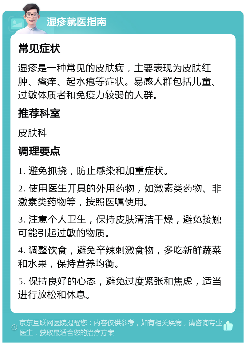 湿疹就医指南 常见症状 湿疹是一种常见的皮肤病，主要表现为皮肤红肿、瘙痒、起水疱等症状。易感人群包括儿童、过敏体质者和免疫力较弱的人群。 推荐科室 皮肤科 调理要点 1. 避免抓挠，防止感染和加重症状。 2. 使用医生开具的外用药物，如激素类药物、非激素类药物等，按照医嘱使用。 3. 注意个人卫生，保持皮肤清洁干燥，避免接触可能引起过敏的物质。 4. 调整饮食，避免辛辣刺激食物，多吃新鲜蔬菜和水果，保持营养均衡。 5. 保持良好的心态，避免过度紧张和焦虑，适当进行放松和休息。