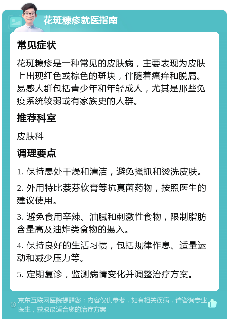 花斑糠疹就医指南 常见症状 花斑糠疹是一种常见的皮肤病，主要表现为皮肤上出现红色或棕色的斑块，伴随着瘙痒和脱屑。易感人群包括青少年和年轻成人，尤其是那些免疫系统较弱或有家族史的人群。 推荐科室 皮肤科 调理要点 1. 保持患处干燥和清洁，避免搔抓和烫洗皮肤。 2. 外用特比萘芬软膏等抗真菌药物，按照医生的建议使用。 3. 避免食用辛辣、油腻和刺激性食物，限制脂肪含量高及油炸类食物的摄入。 4. 保持良好的生活习惯，包括规律作息、适量运动和减少压力等。 5. 定期复诊，监测病情变化并调整治疗方案。