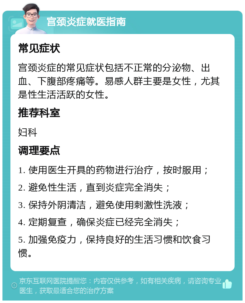 宫颈炎症就医指南 常见症状 宫颈炎症的常见症状包括不正常的分泌物、出血、下腹部疼痛等。易感人群主要是女性，尤其是性生活活跃的女性。 推荐科室 妇科 调理要点 1. 使用医生开具的药物进行治疗，按时服用； 2. 避免性生活，直到炎症完全消失； 3. 保持外阴清洁，避免使用刺激性洗液； 4. 定期复查，确保炎症已经完全消失； 5. 加强免疫力，保持良好的生活习惯和饮食习惯。