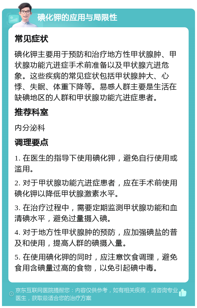 碘化钾的应用与局限性 常见症状 碘化钾主要用于预防和治疗地方性甲状腺肿、甲状腺功能亢进症手术前准备以及甲状腺亢进危象。这些疾病的常见症状包括甲状腺肿大、心悸、失眠、体重下降等。易感人群主要是生活在缺碘地区的人群和甲状腺功能亢进症患者。 推荐科室 内分泌科 调理要点 1. 在医生的指导下使用碘化钾，避免自行使用或滥用。 2. 对于甲状腺功能亢进症患者，应在手术前使用碘化钾以降低甲状腺激素水平。 3. 在治疗过程中，需要定期监测甲状腺功能和血清碘水平，避免过量摄入碘。 4. 对于地方性甲状腺肿的预防，应加强碘盐的普及和使用，提高人群的碘摄入量。 5. 在使用碘化钾的同时，应注意饮食调理，避免食用含碘量过高的食物，以免引起碘中毒。