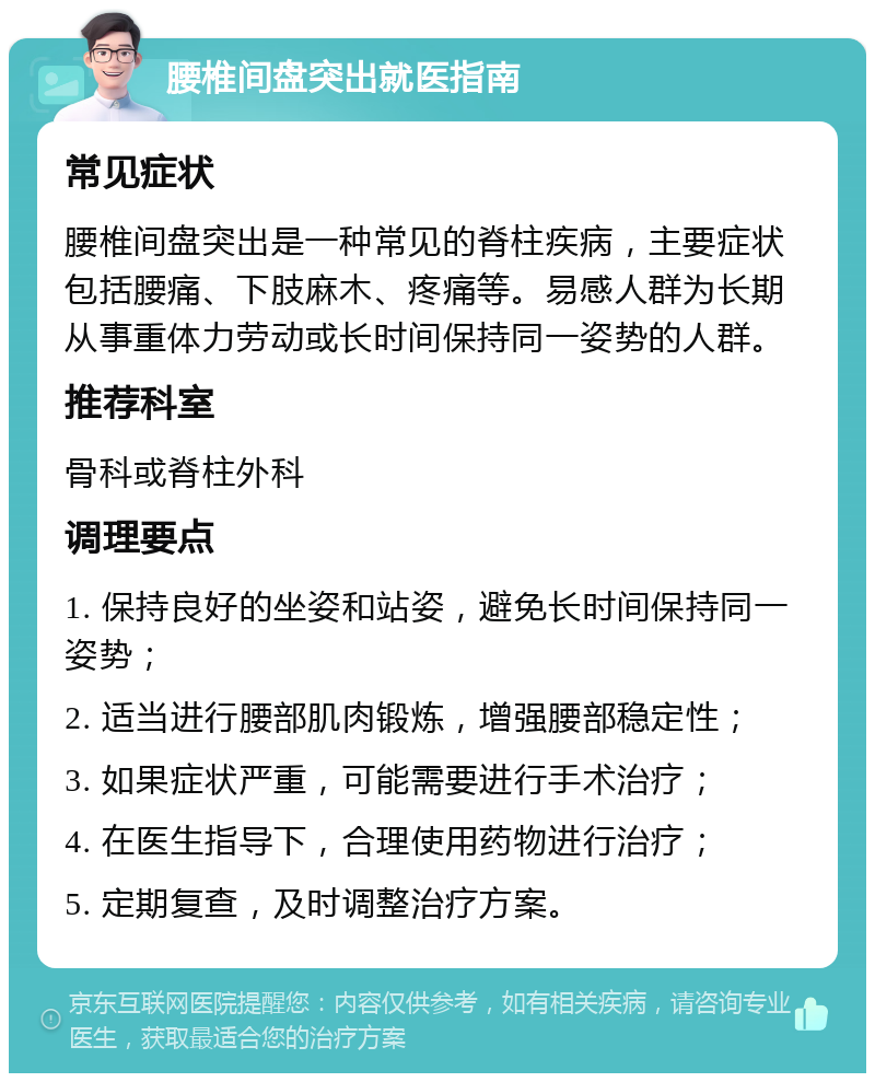 腰椎间盘突出就医指南 常见症状 腰椎间盘突出是一种常见的脊柱疾病，主要症状包括腰痛、下肢麻木、疼痛等。易感人群为长期从事重体力劳动或长时间保持同一姿势的人群。 推荐科室 骨科或脊柱外科 调理要点 1. 保持良好的坐姿和站姿，避免长时间保持同一姿势； 2. 适当进行腰部肌肉锻炼，增强腰部稳定性； 3. 如果症状严重，可能需要进行手术治疗； 4. 在医生指导下，合理使用药物进行治疗； 5. 定期复查，及时调整治疗方案。