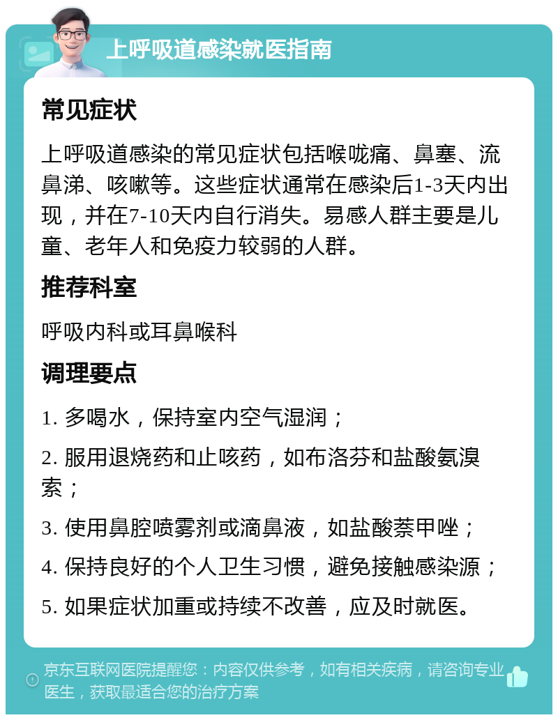 上呼吸道感染就医指南 常见症状 上呼吸道感染的常见症状包括喉咙痛、鼻塞、流鼻涕、咳嗽等。这些症状通常在感染后1-3天内出现，并在7-10天内自行消失。易感人群主要是儿童、老年人和免疫力较弱的人群。 推荐科室 呼吸内科或耳鼻喉科 调理要点 1. 多喝水，保持室内空气湿润； 2. 服用退烧药和止咳药，如布洛芬和盐酸氨溴索； 3. 使用鼻腔喷雾剂或滴鼻液，如盐酸萘甲唑； 4. 保持良好的个人卫生习惯，避免接触感染源； 5. 如果症状加重或持续不改善，应及时就医。